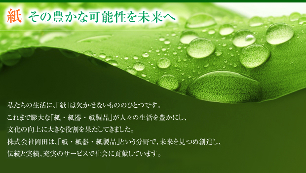 紙その豊かな可能性を未来へ 私たちの生活に、「紙」は欠かせないもののひとつです。 これまで膨大な「紙・紙器・紙製品」が人々の生活を豊かにし、 文化の向上に大きな役割を果たしてきました。 株式会社岡田は、「紙・紙器・紙製品」という分野で、未来を見つめ創造し、 伝統と実績、充実のサービスで社会に貢献しています。